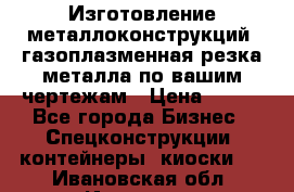 Изготовление металлоконструкций, газоплазменная резка металла по вашим чертежам › Цена ­ 100 - Все города Бизнес » Спецконструкции, контейнеры, киоски   . Ивановская обл.,Иваново г.